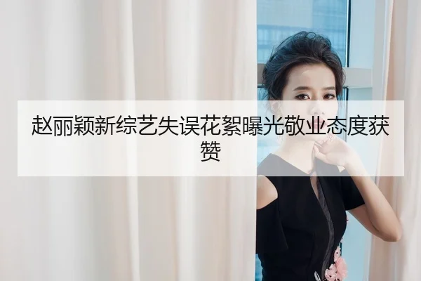 赵丽颖新综艺失误花絮曝光敬业态度获赞