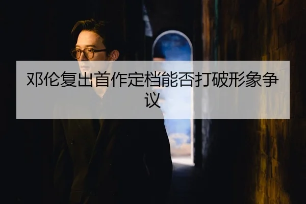 邓伦复出首作定档能否打破形象争议